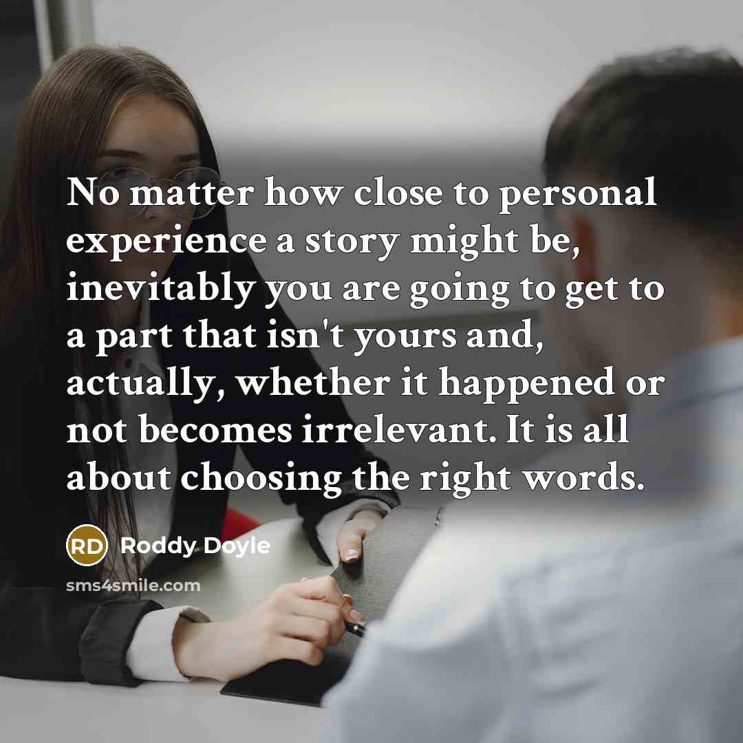 “No matter how close to personal experience a story might be, inevitably you are going to get to a part that isn't yours and, actually, whether it happened or not becomes irrelevant. It is all about choosing the right words.” quote by Roddy Doyle