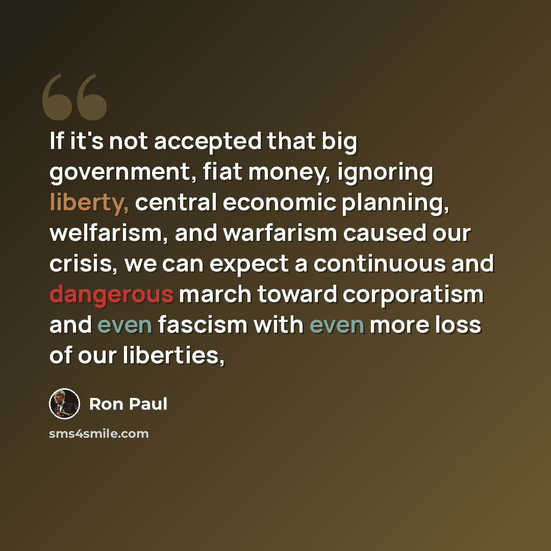 “If it's not accepted that big government, fiat money, ignoring liberty, central economic planning, welfarism, and warfarism caused our crisis, we can expect a continuous and dangerous march toward corporatism and even fascism with even more loss of our liberties,” quote by Ron Paul