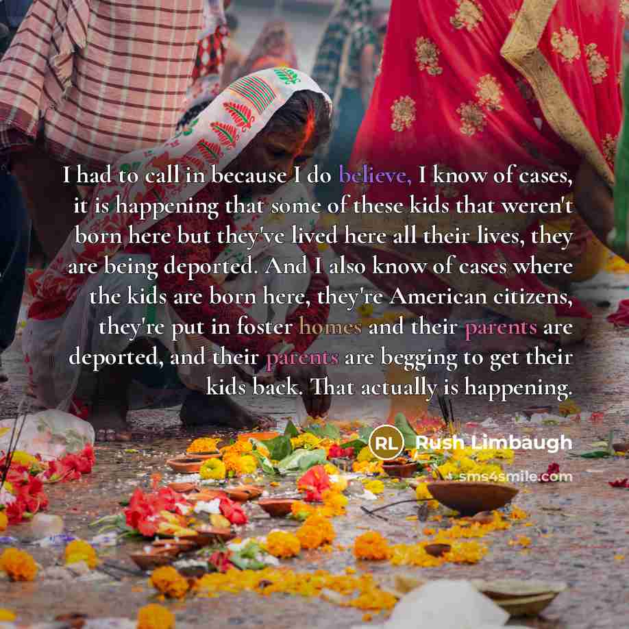 “I had to call in because I do believe, I know of cases, it is happening that some of these kids that weren't born here but they've lived here all their lives, they are being deported. And I also know of cases where the kids are born here, they're American citizens, they're put in foster homes and…” quote by Rush Limbaugh