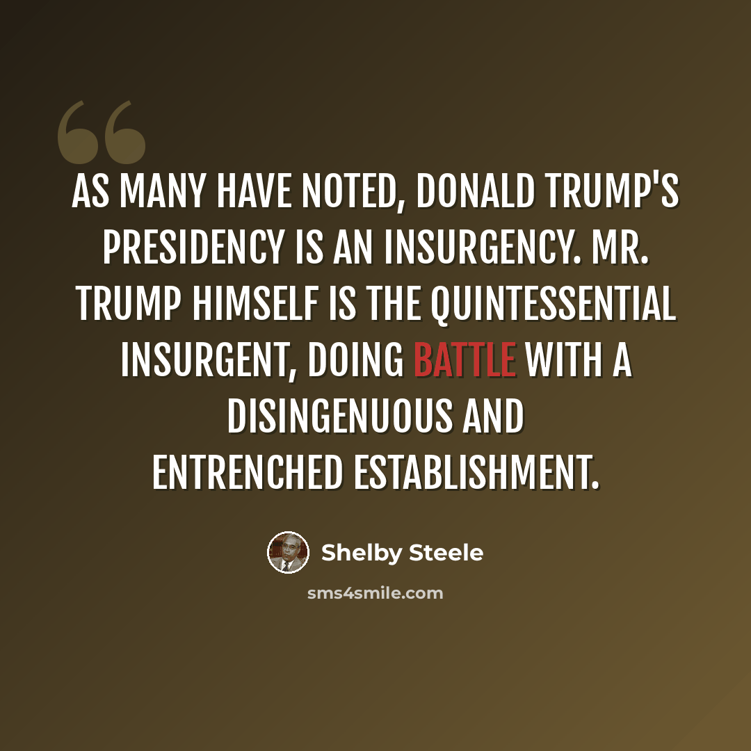 “As many have noted, Donald Trump's presidency is an insurgency. Mr. Trump himself is the quintessential insurgent, doing battle with a disingenuous and entrenched establishment.” quote by Shelby Steele