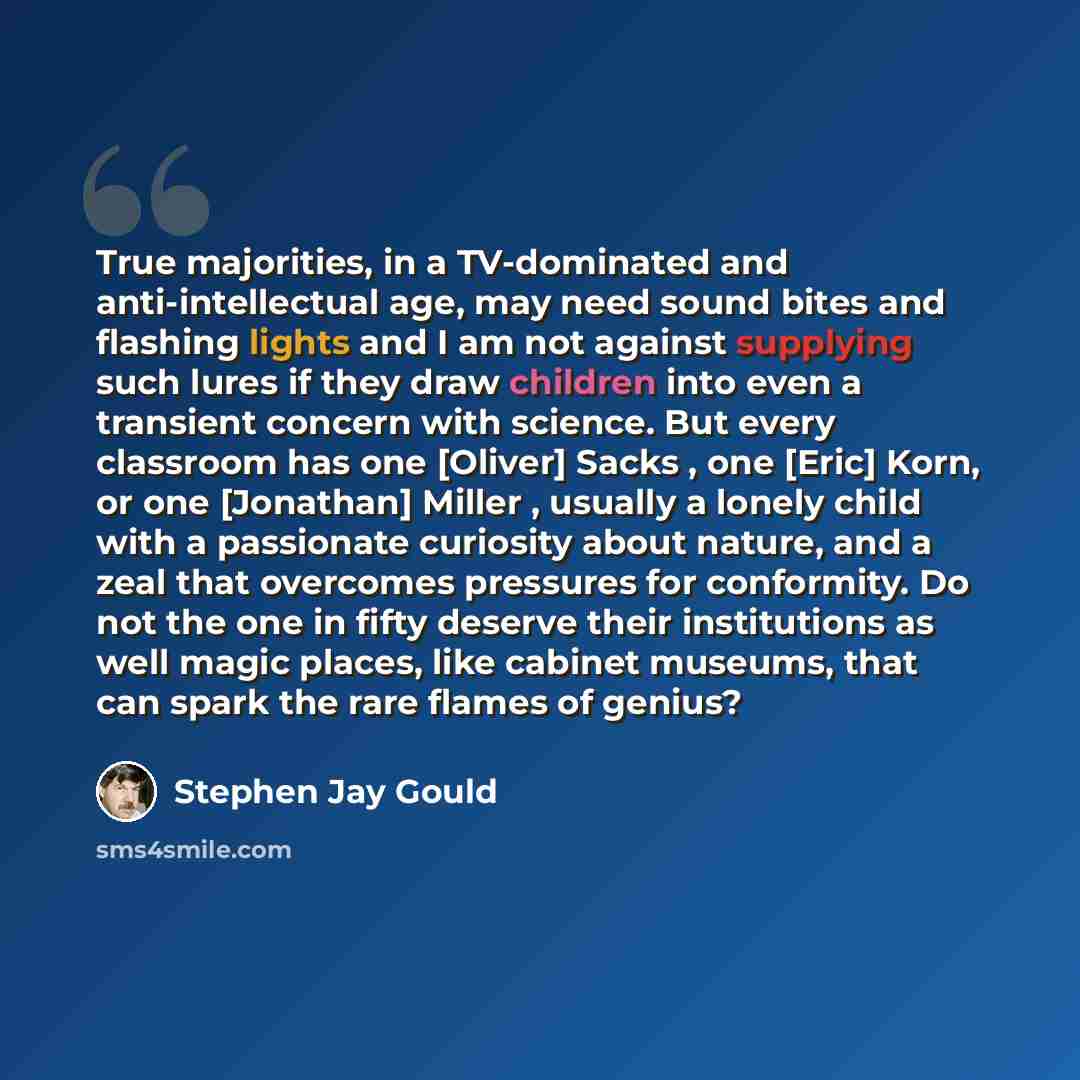 “True majorities, in a TV-dominated and anti-intellectual age, may need sound bites and flashing lights and I am not against supplying such lures if they draw children into even a transient concern with science. But every classroom has one [Oliver] Sacks , one [Eric] Korn, or one [Jonathan] Miller…” quote by Stephen Jay Gould