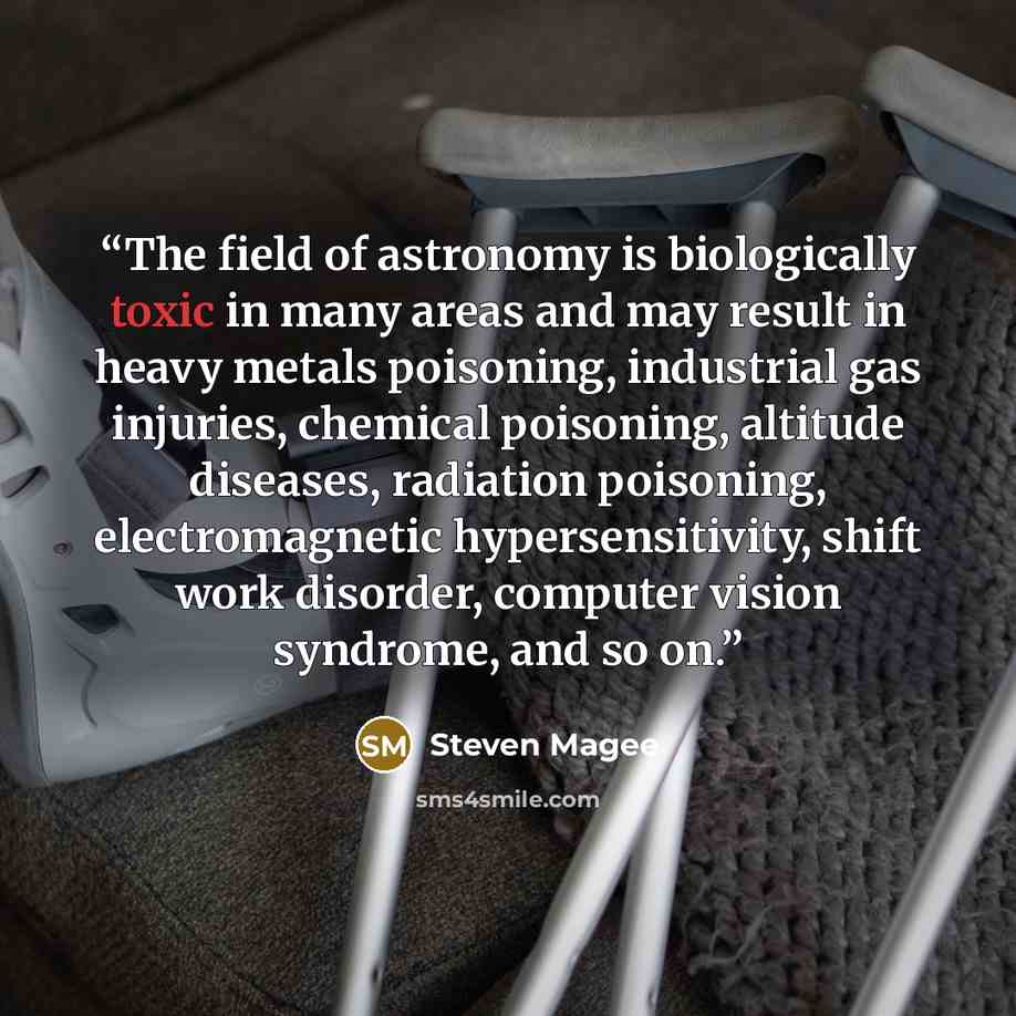 “The field of astronomy is biologically toxic in many areas and may result in heavy metals poisoning, industrial gas injuries, chemical poisoning, altitude diseases, radiation poisoning, electromagnetic hypersensitivity, shift work disorder, computer vision syndrome, and so on.” quote by Steven Magee