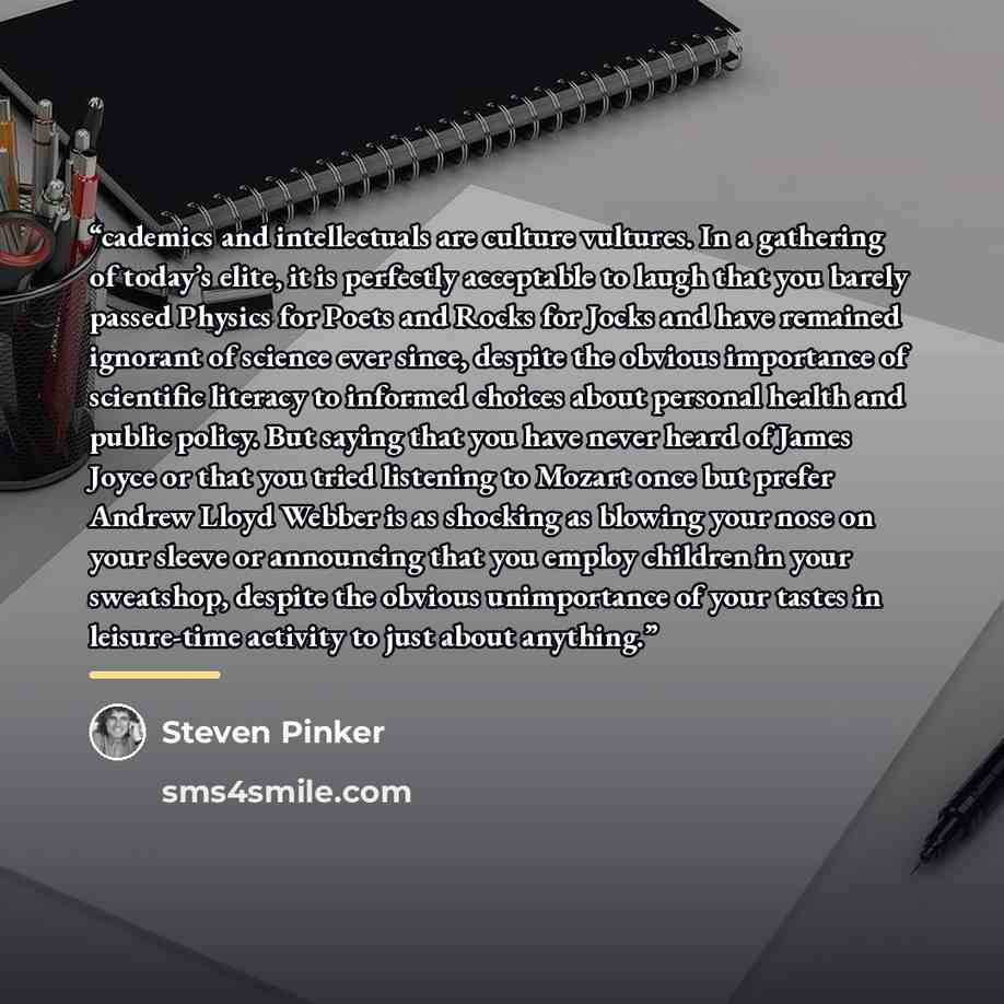 “cademics and intellectuals are culture vultures. In a gathering of today’s elite, it is perfectly acceptable to laugh that you barely passed Physics for Poets and Rocks for Jocks and have remained ignorant of science ever since, despite the obvious importance of scientific literacy to informed…” quote by Steven Pinker