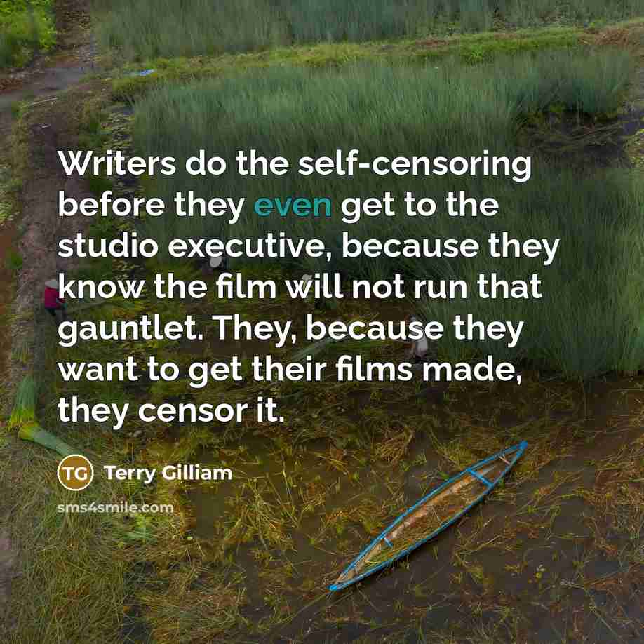 “Writers do the self-censoring before they even get to the studio executive, because they know the film will not run that gauntlet. They, because they want to get their films made, they censor it.” quote by Terry Gilliam