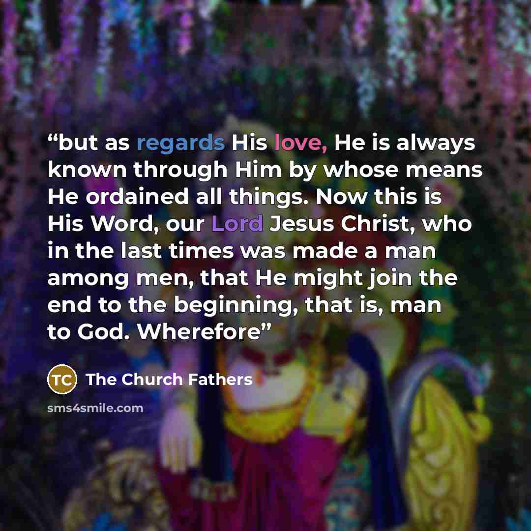 “but as regards His love, He is always known through Him by whose means He ordained all things. Now this is His Word, our Lord Jesus Christ, who in the last times was made a man among men, that He might join the end to the beginning, that is, man to God. Wherefore” quote by The Church Fathers