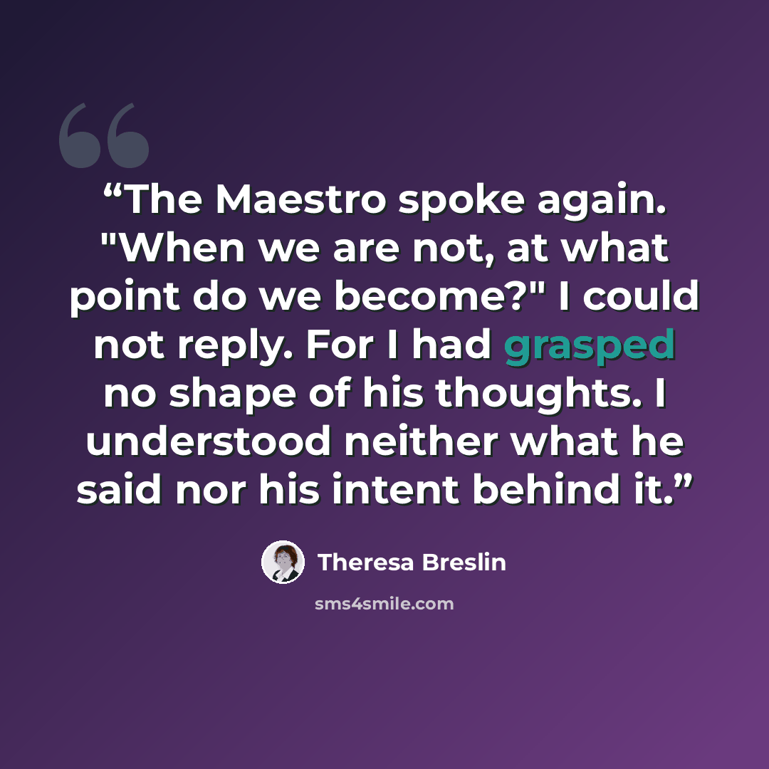 “The Maestro spoke again. "When we are not, at what point do we become?" I could not reply. For I had grasped no shape of his thoughts. I understood neither what he said nor his intent behind it.” quote by Theresa Breslin