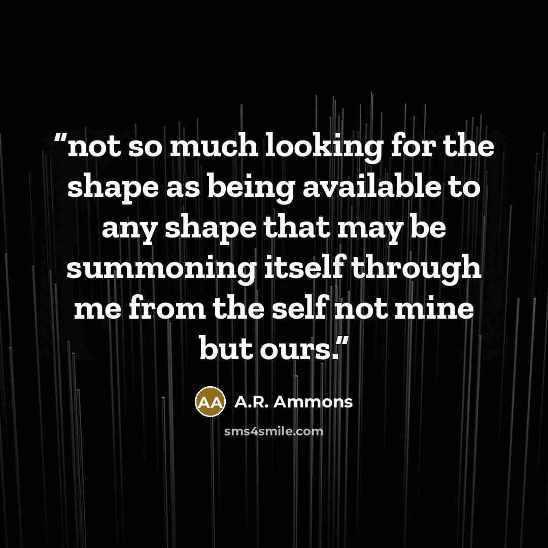 “not so much looking for the shape as being available to any shape that may be summoning itself through me from the self not mine but ours.” quote by A.R. Ammons