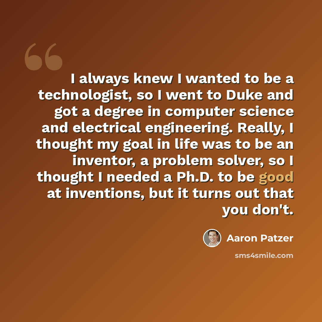 “I always knew I wanted to be a technologist, so I went to Duke and got a degree in computer science and electrical engineering. Really, I thought my goal in life was to be an inventor, a problem solver, so I thought I needed a Ph.D. to be good at inventions, but it turns out that you don't.” quote by Aaron Patzer