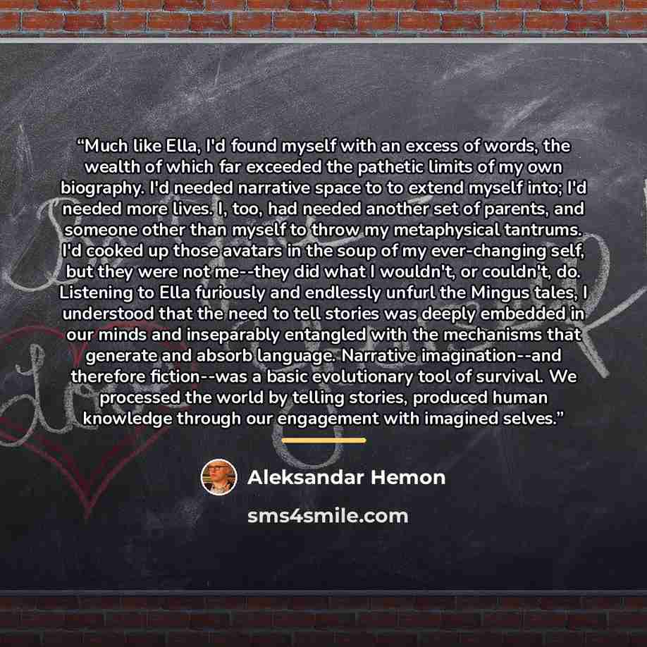 “Much like Ella, I'd found myself with an excess of words, the wealth of which far exceeded the pathetic limits of my own biography. I'd needed narrative space to to extend myself into; I'd needed more lives. I, too, had needed another set of parents, and someone other than myself to throw my…” quote by Aleksandar Hemon