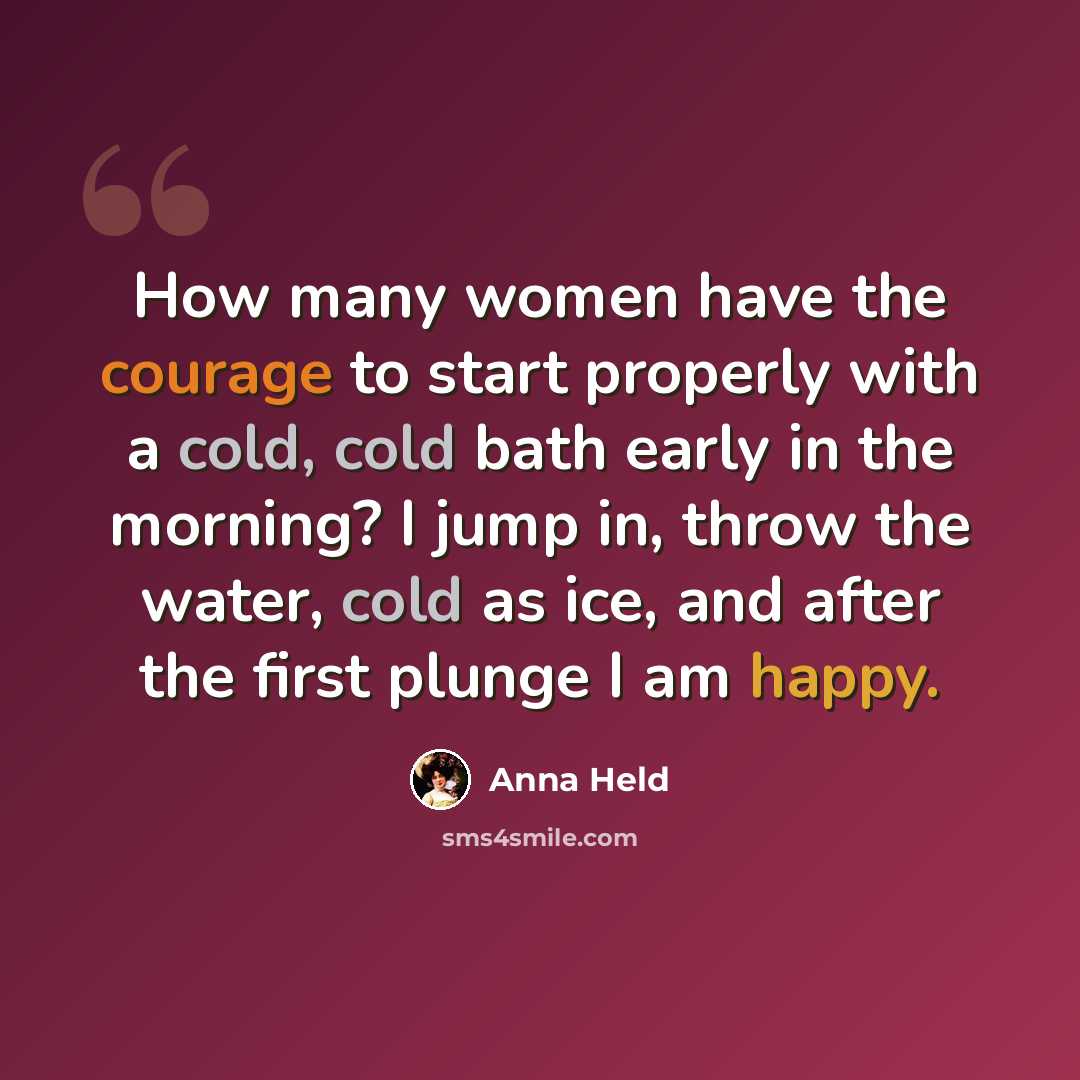 “How many women have the courage to start properly with a cold, cold bath early in the morning? I jump in, throw the water, cold as ice, and after the first plunge I am happy.” quote by Anna Held