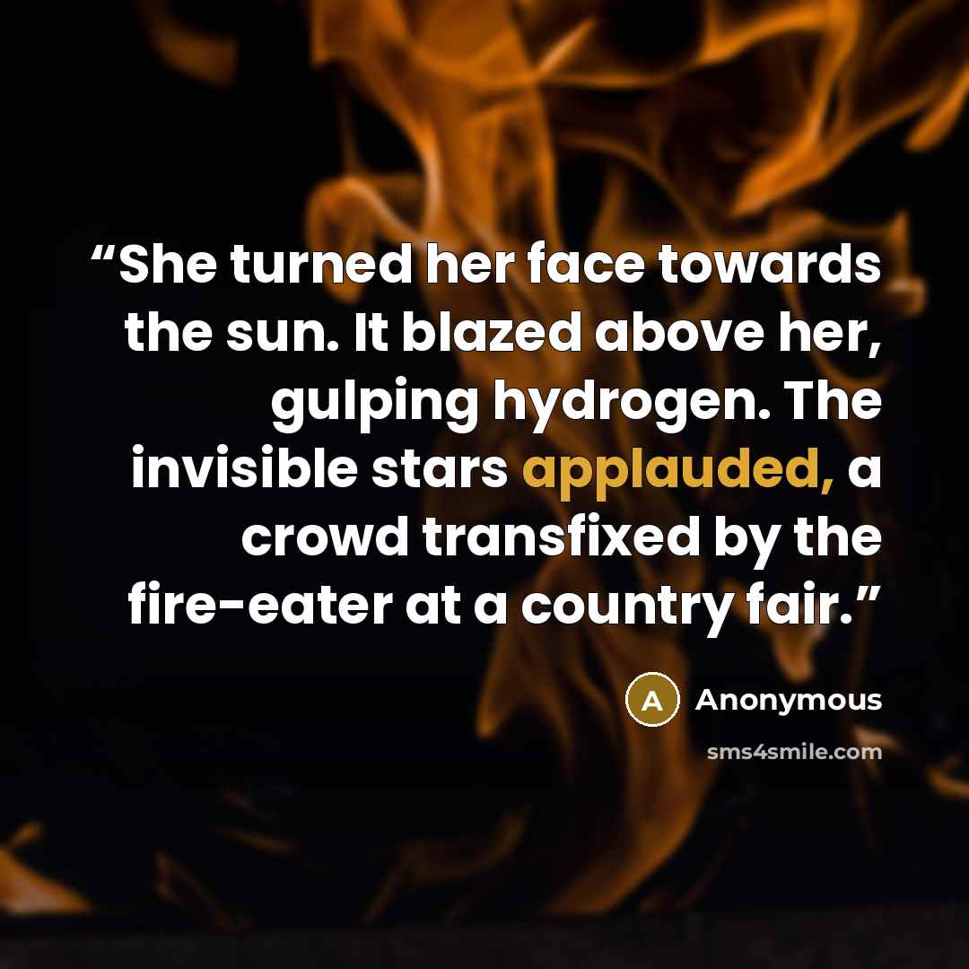 “She turned her face towards the sun. It blazed above her, gulping hydrogen. The invisible stars applauded, a crowd transfixed by the fire-eater at a country fair.” quote by Anonymous