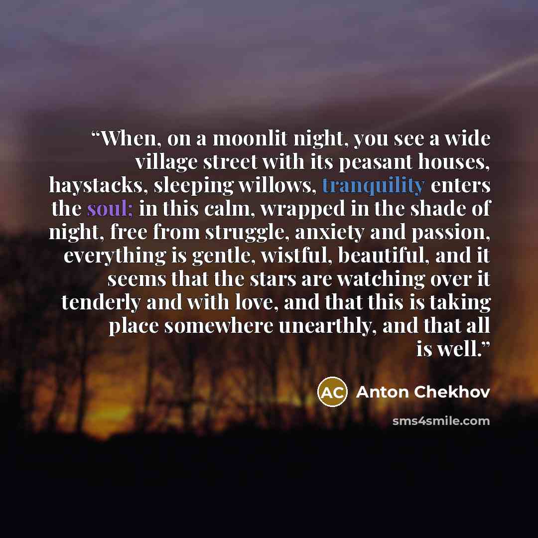 “When, on a moonlit night, you see a wide village street with its peasant houses, haystacks, sleeping willows, tranquility enters the soul; in this calm, wrapped in the shade of night, free from struggle, anxiety and passion, everything is gentle, wistful, beautiful, and it seems that the stars are…” quote by Anton Chekhov