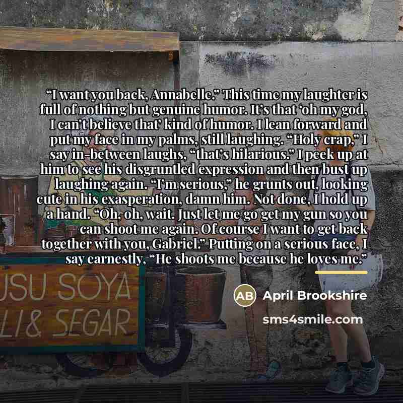 “I want you back, Annabelle.” This time my laughter is full of nothing but genuine humor. It’s that ‘oh my god, I can’t believe that’ kind of humor. I lean forward and put my face in my palms, still laughing. “Holy crap,” I say in-between laughs, “that’s hilarious.” I peek up at him to see his…” quote by April Brookshire