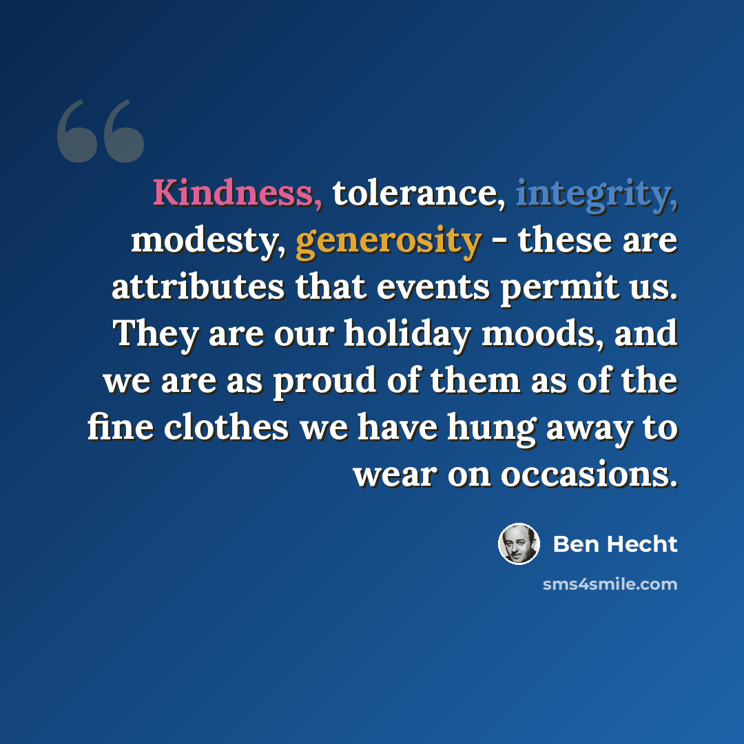 “Kindness, tolerance, integrity, modesty, generosity - these are attributes that events permit us. They are our holiday moods, and we are as proud of them as of the fine clothes we have hung away to wear on occasions.” quote by Ben Hecht