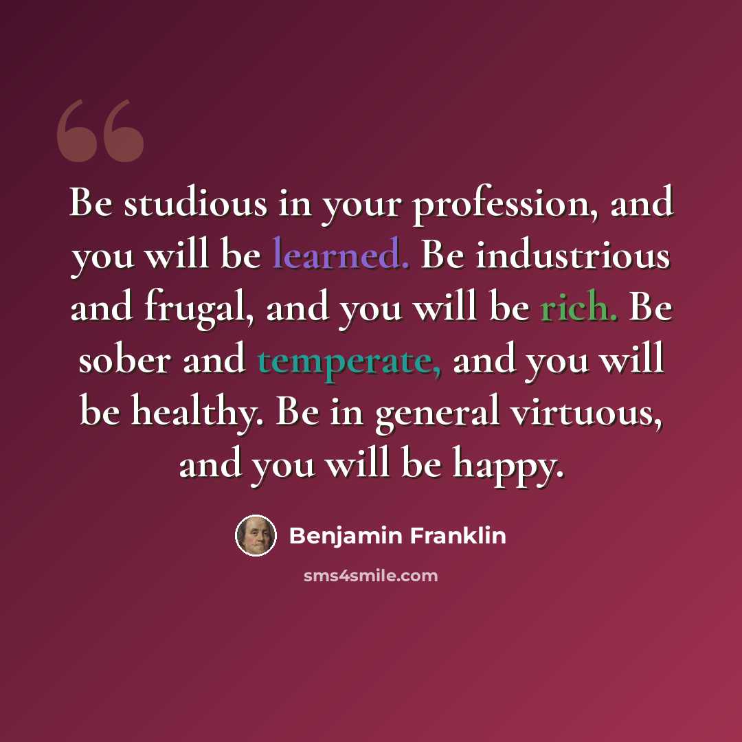 “Be studious in your profession, and you will be learned. Be industrious and frugal, and you will be rich. Be sober and temperate, and you will be healthy. Be in general virtuous, and you will be happy.” quote by Benjamin Franklin
