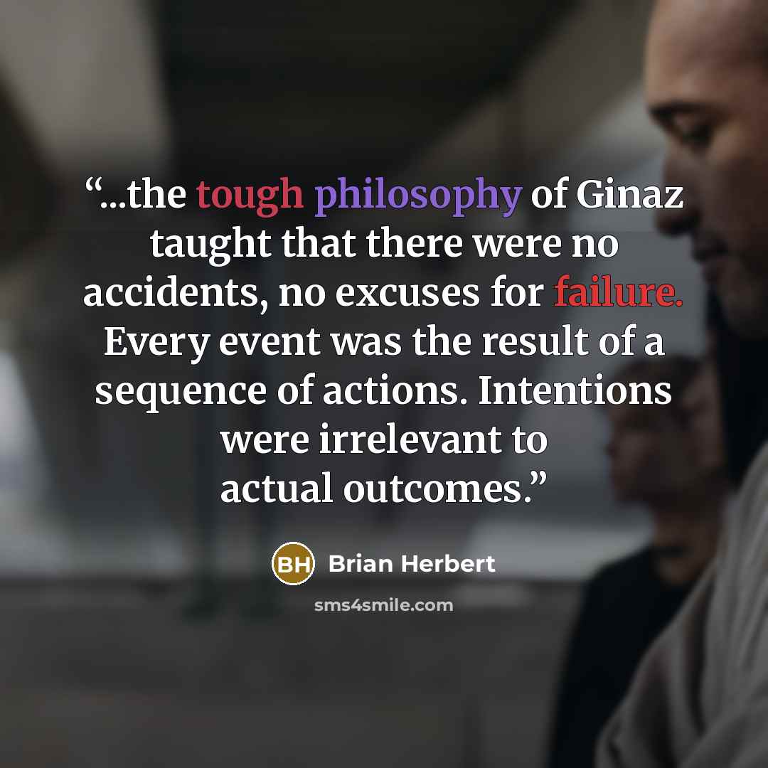 “...the tough philosophy of Ginaz taught that there were no accidents, no excuses for failure. Every event was the result of a sequence of actions. Intentions were irrelevant to actual outcomes.” quote by Brian Herbert