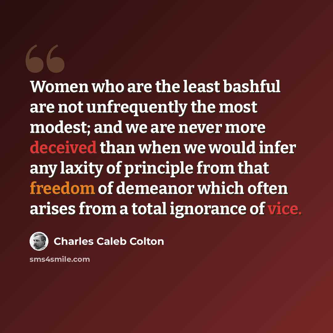 “Women who are the least bashful are not unfrequently the most modest; and we are never more deceived than when we would infer any laxity of principle from that freedom of demeanor which often arises from a total ignorance of vice.” quote by Charles Caleb Colton