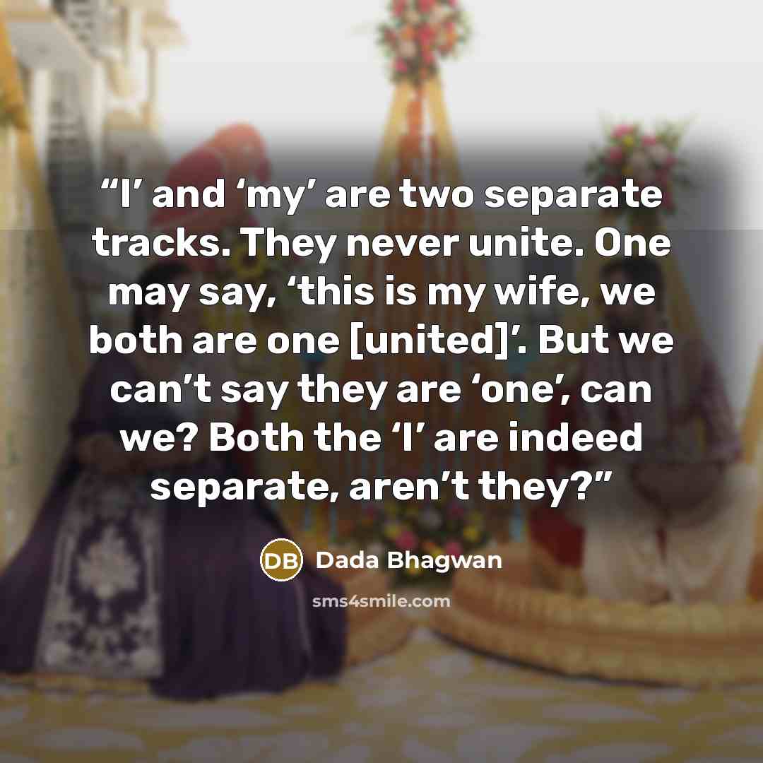 “I’ and ‘my’ are two separate tracks. They never unite. One may say, ‘this is my wife, we both are one [united]’. But we can’t say they are ‘one’, can we? Both the ‘I’ are indeed separate, aren’t they?” quote by Dada Bhagwan