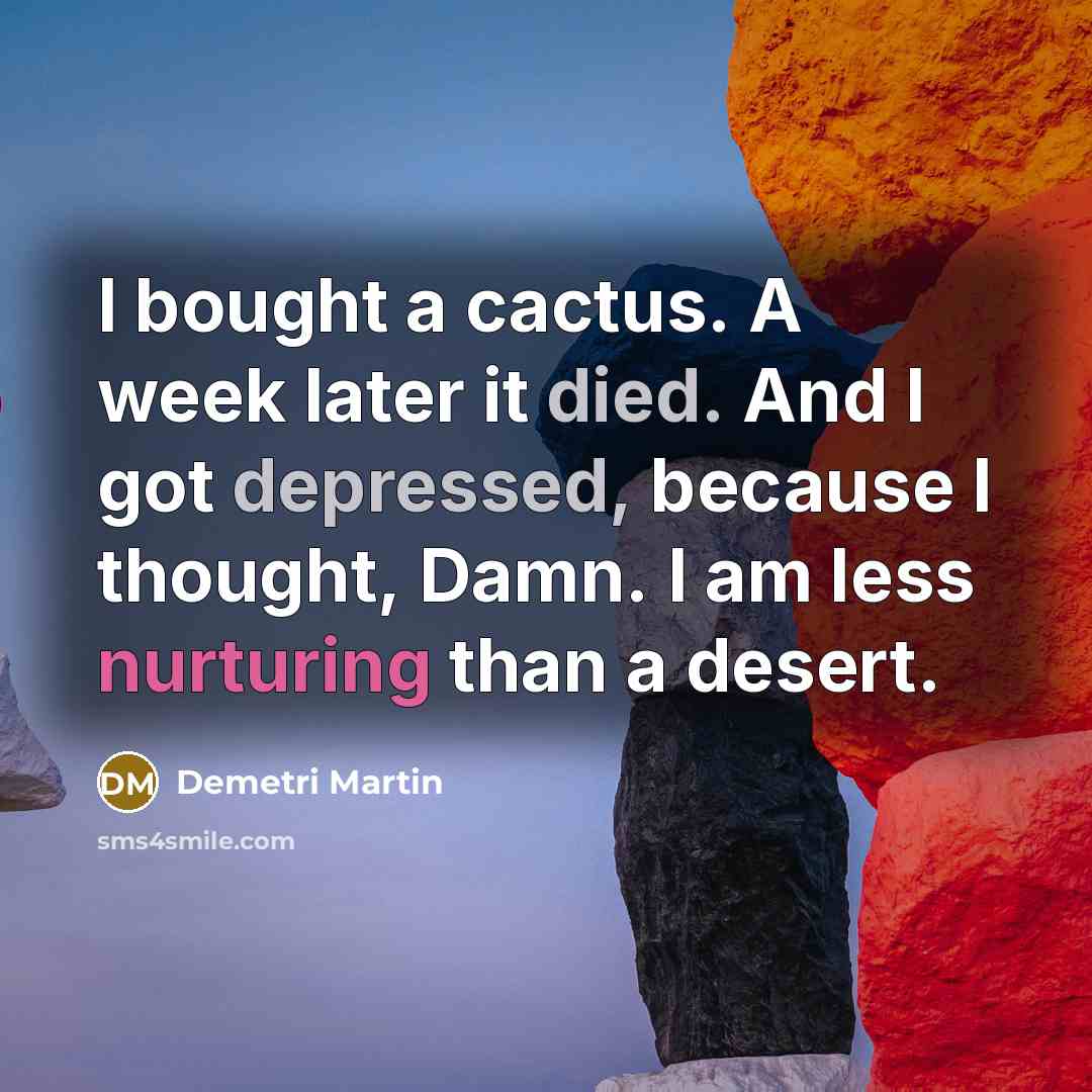“I bought a cactus. A week later it died. And I got depressed, because I thought, Damn. I am less nurturing than a desert.” quote by Demetri Martin