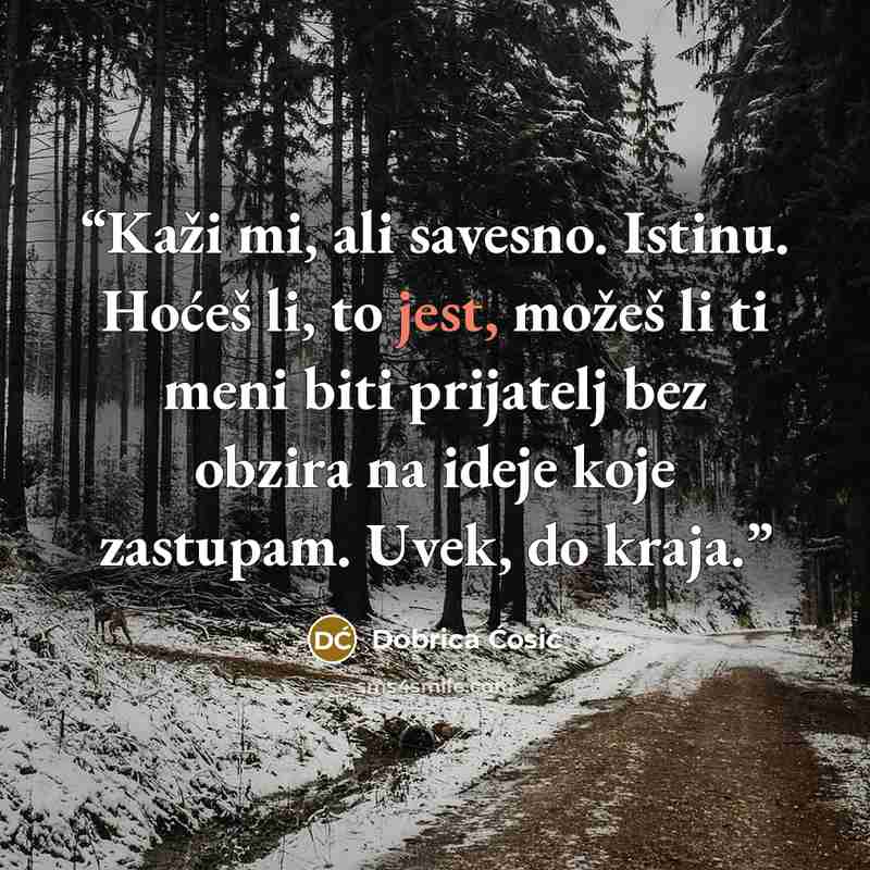 “Kaži mi, ali savesno. Istinu. Hoćeš li, to jest, možeš li ti meni biti prijatelj bez obzira na ideje koje zastupam. Uvek, do kraja.” quote by Dobrica Ćosić