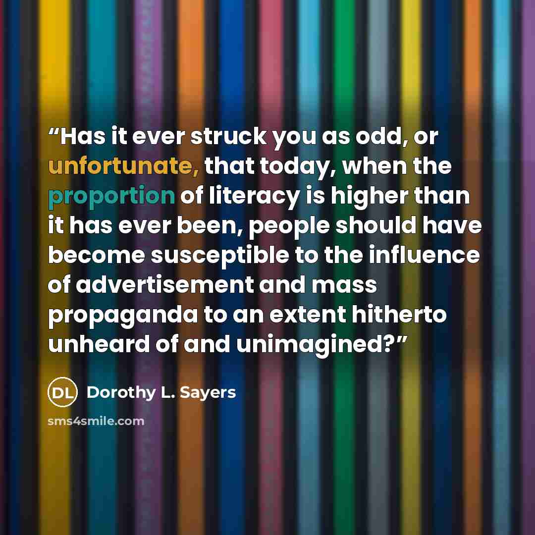 “Has it ever struck you as odd, or unfortunate, that today, when the proportion of literacy is higher than it has ever been, people should have become susceptible to the influence of advertisement and mass propaganda to an extent hitherto unheard of and unimagined?” quote by Dorothy L. Sayers