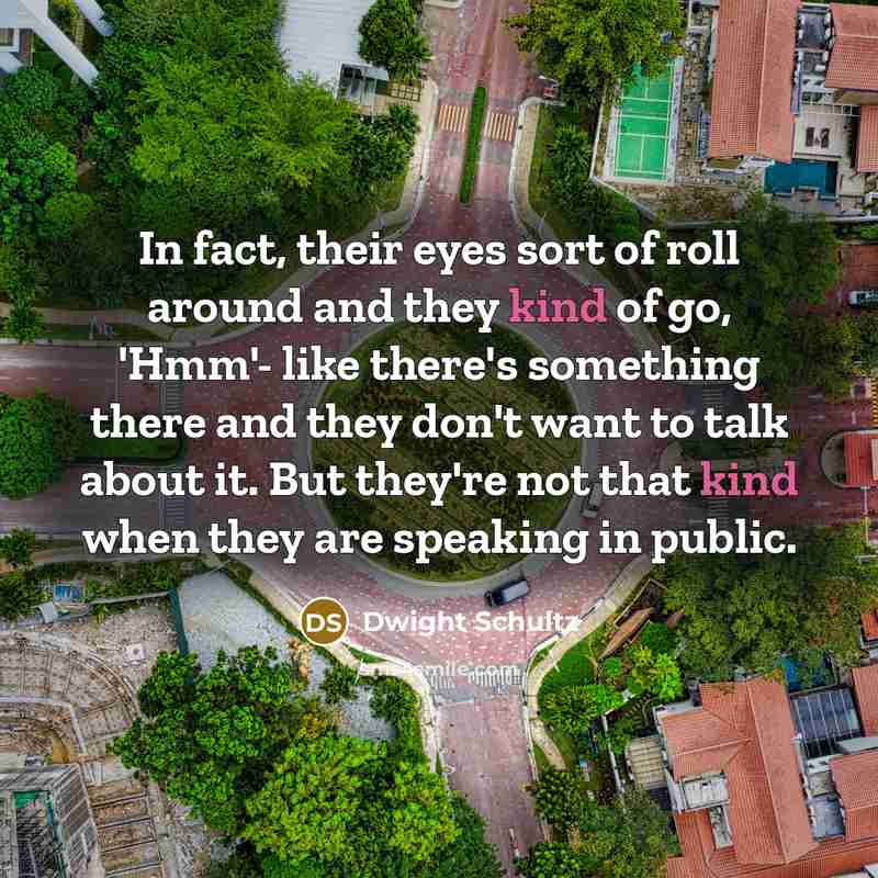 “In fact, their eyes sort of roll around and they kind of go, 'Hmm'- like there's something there and they don't want to talk about it. But they're not that kind when they are speaking in public.” quote by Dwight Schultz