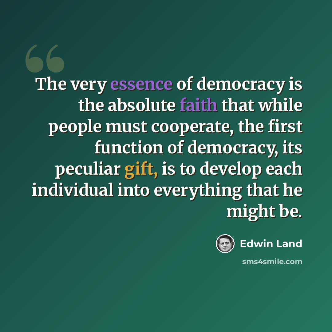 “The very essence of democracy is the absolute faith that while people must cooperate, the first function of democracy, its peculiar gift, is to develop each individual into everything that he might be.” quote by Edwin Land