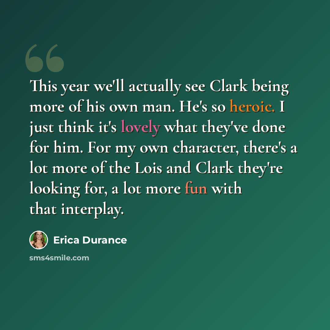 “This year we'll actually see Clark being more of his own man. He's so heroic. I just think it's lovely what they've done for him. For my own character, there's a lot more of the Lois and Clark they're looking for, a lot more fun with that interplay.” quote by Erica Durance