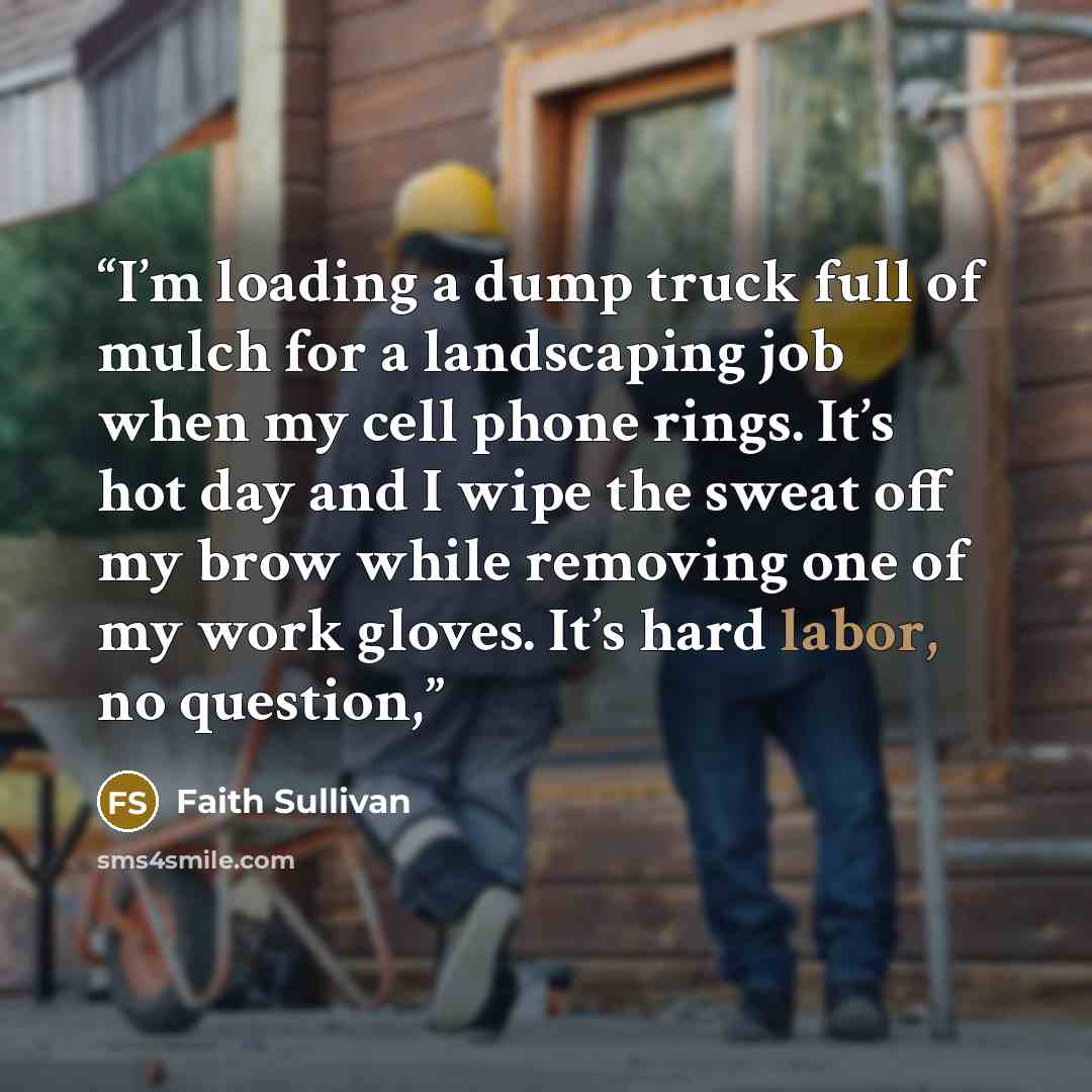 “I’m loading a dump truck full of mulch for a landscaping job when my cell phone rings. It’s hot day and I wipe the sweat off my brow while removing one of my work gloves. It’s hard labor, no question,” quote by Faith Sullivan