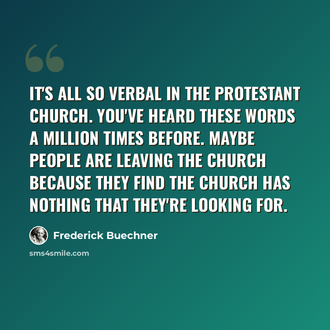 “It's all so verbal in the Protestant church. You've heard these words a million times before. Maybe people are leaving the church because they find the church has nothing that they're looking for.” quote by Frederick Buechner