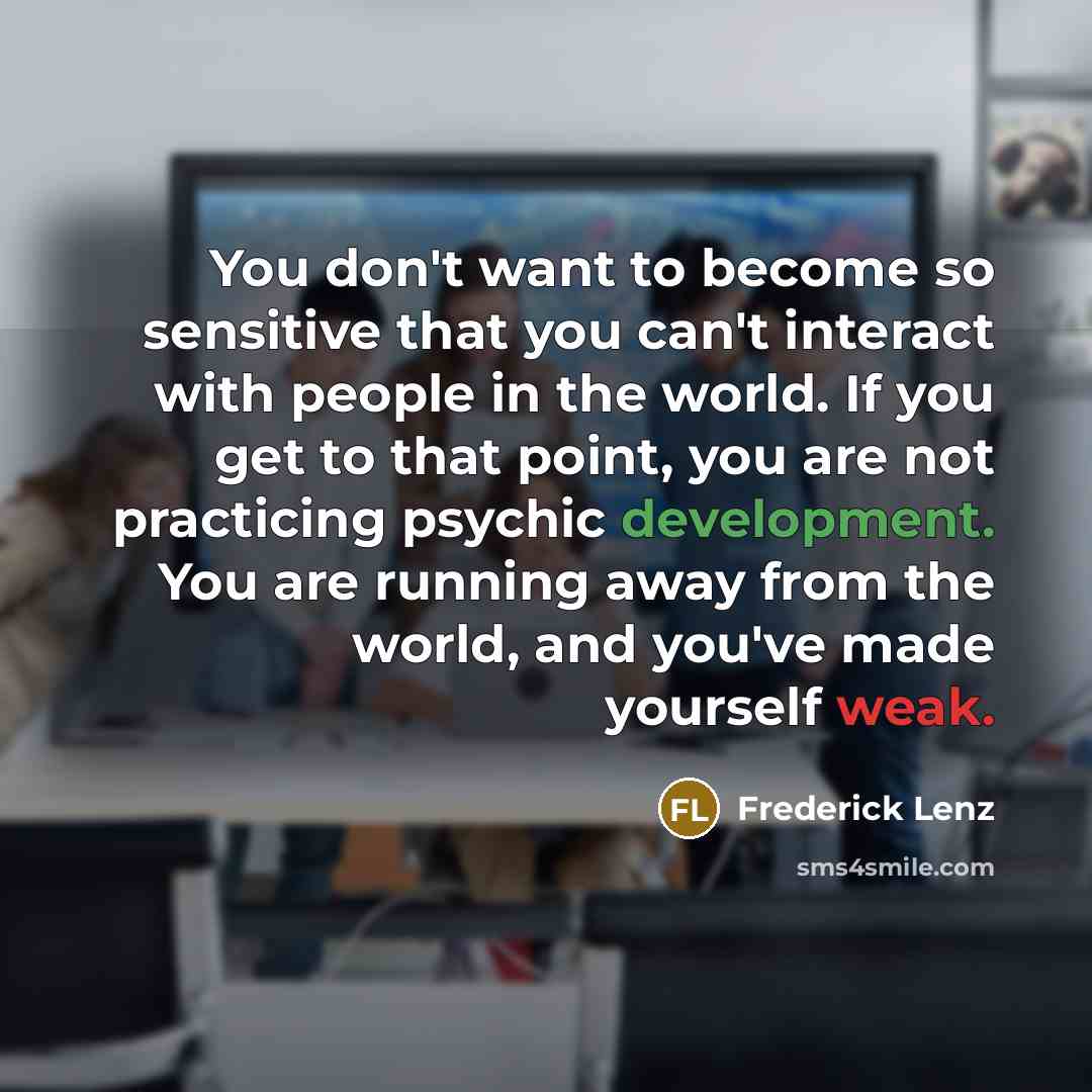 “You don't want to become so sensitive that you can't interact with people in the world. If you get to that point, you are not practicing psychic development. You are running away from the world, and you've made yourself weak.” quote by Frederick Lenz