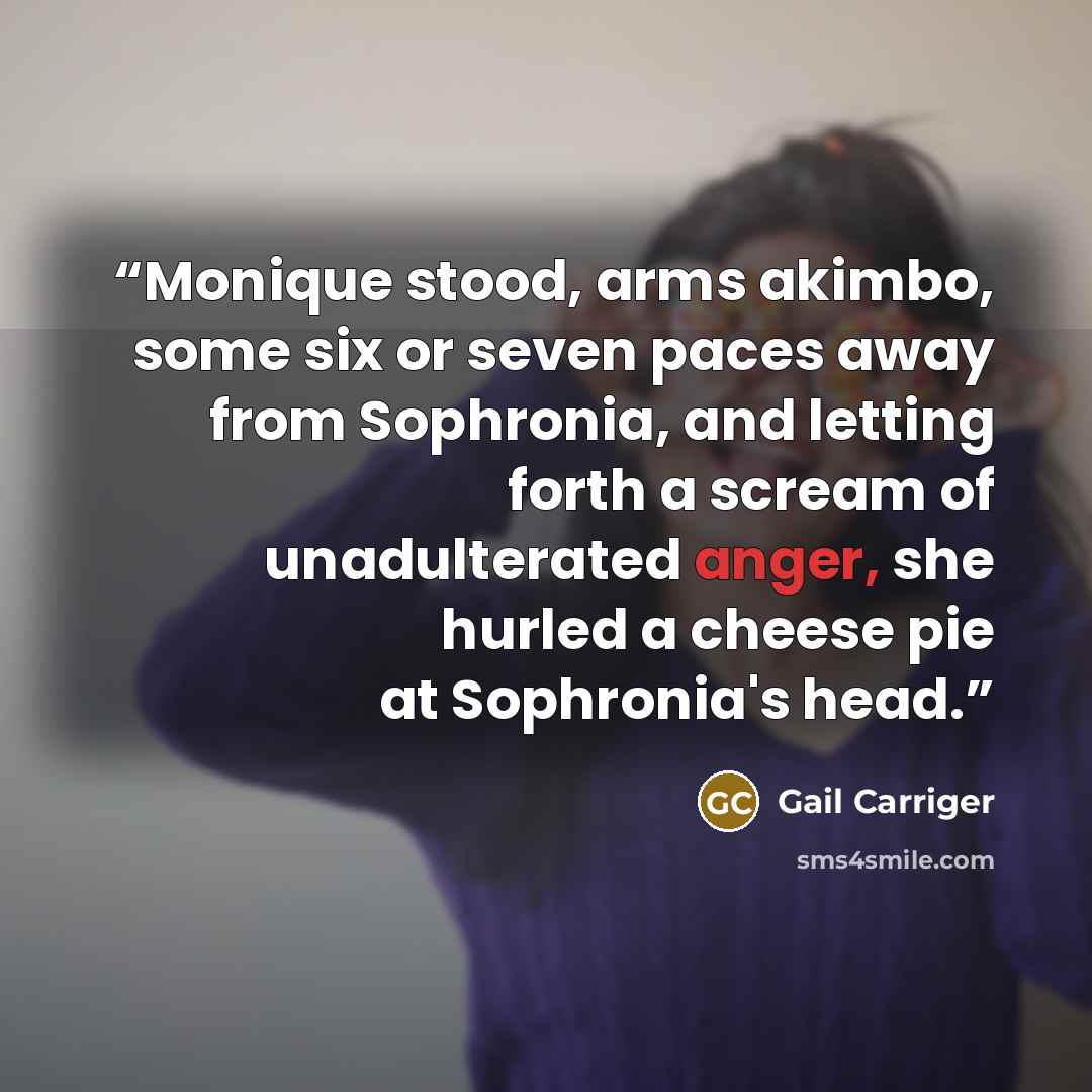 “Monique stood, arms akimbo, some six or seven paces away from Sophronia, and letting forth a scream of unadulterated anger, she hurled a cheese pie at Sophronia's head.” quote by Gail Carriger