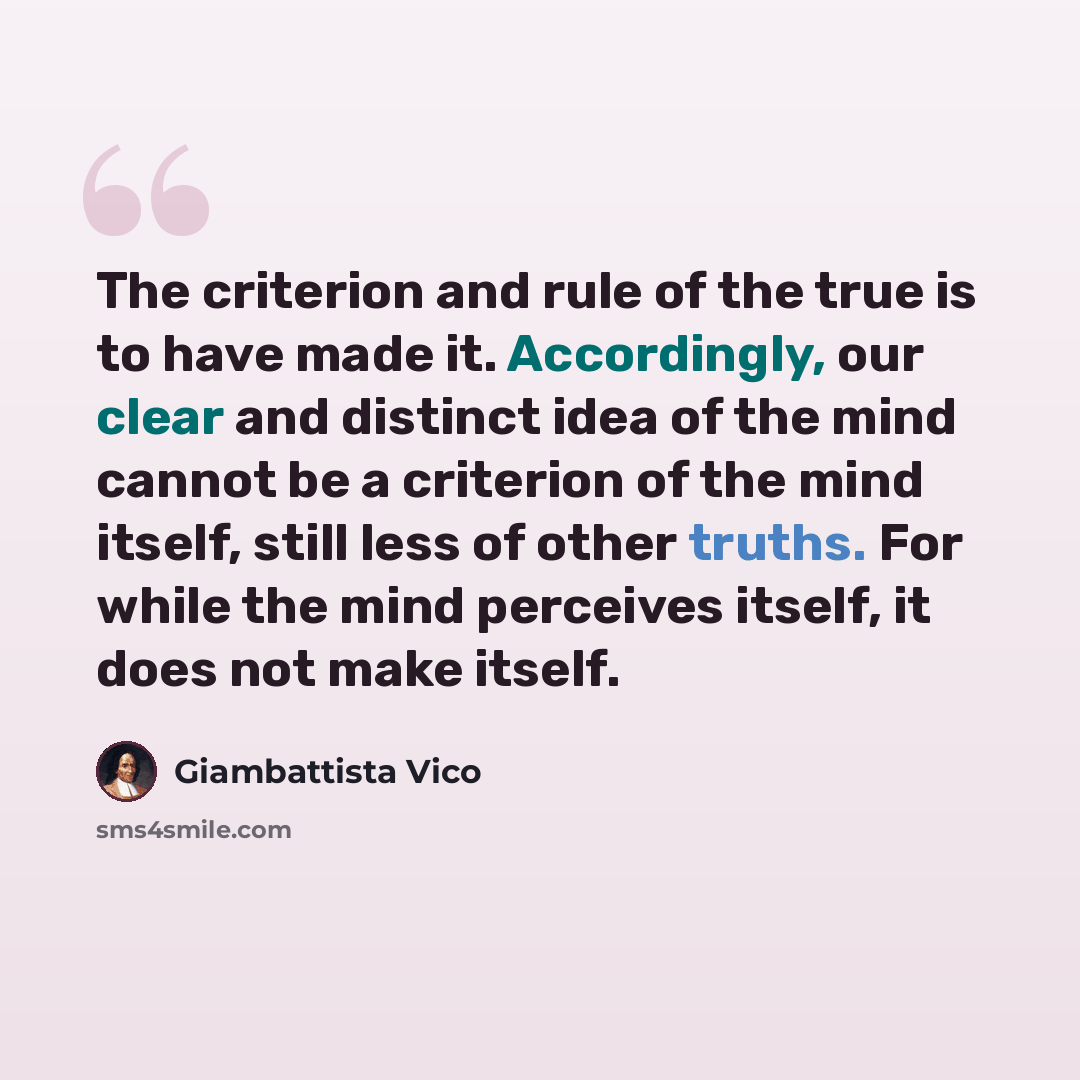 “The criterion and rule of the true is to have made it. Accordingly, our clear and distinct idea of the mind cannot be a criterion of the mind itself, still less of other truths. For while the mind perceives itself, it does not make itself.” quote by Giambattista Vico