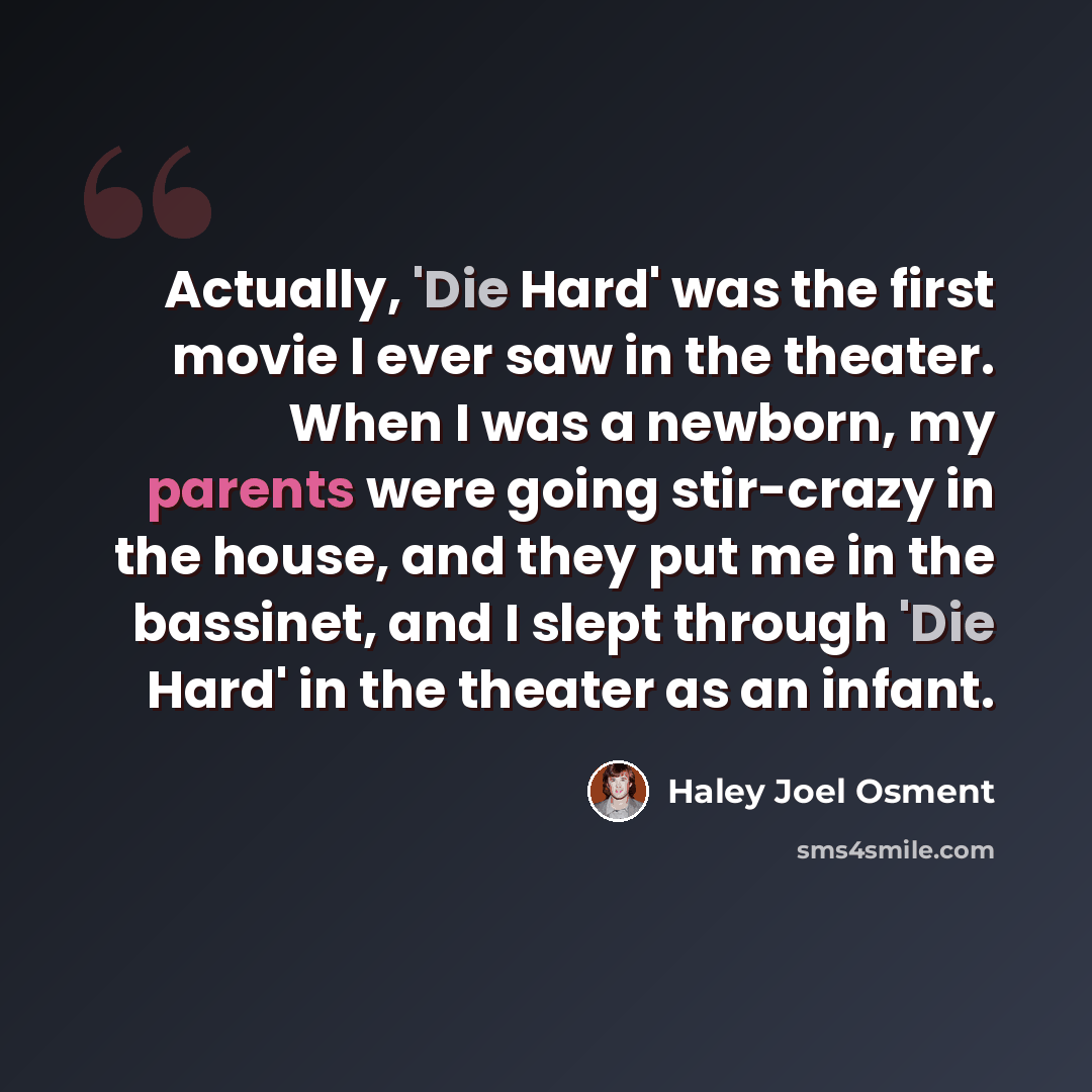 “Actually, 'Die Hard' was the first movie I ever saw in the theater. When I was a newborn, my parents were going stir-crazy in the house, and they put me in the bassinet, and I slept through 'Die Hard' in the theater as an infant.” quote by Haley Joel Osment