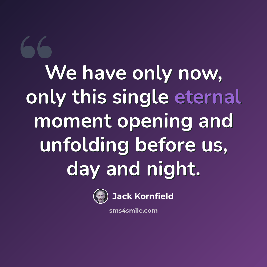 “We have only now, only this single eternal moment opening and unfolding before us, day and night.” quote by Jack Kornfield