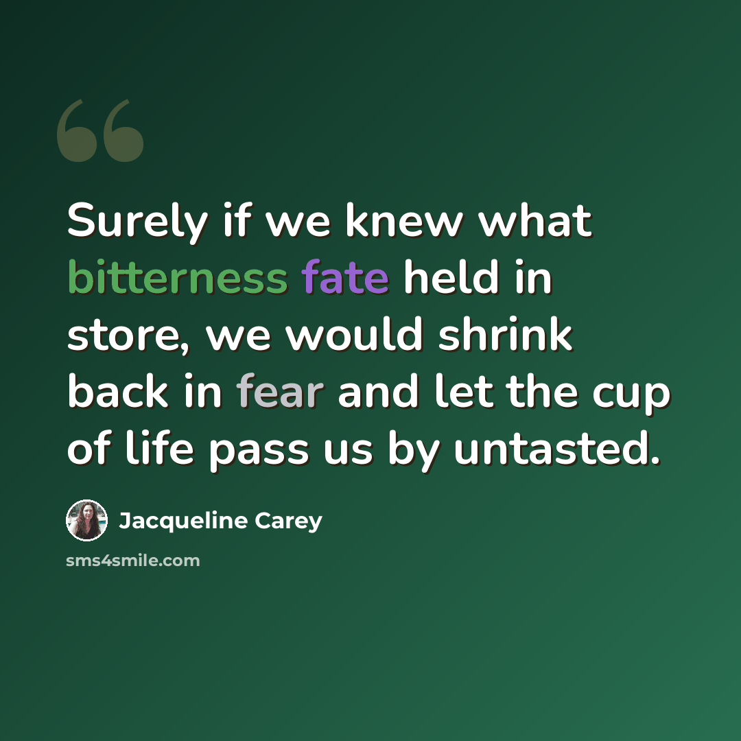 “Surely if we knew what bitterness fate held in store, we would shrink back in fear and let the cup of life pass us by untasted.” quote by Jacqueline Carey