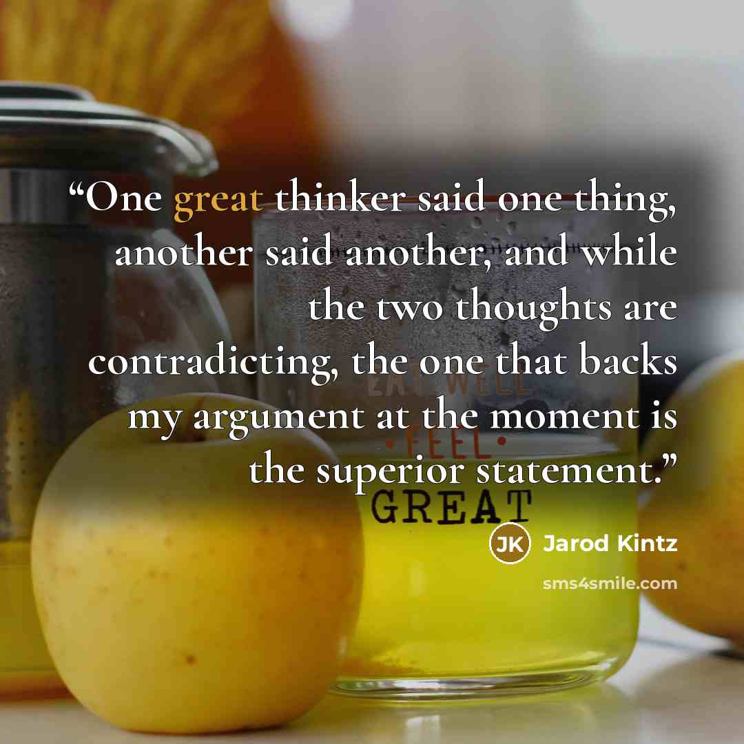 “One great thinker said one thing, another said another, and while the two thoughts are contradicting, the one that backs my argument at the moment is the superior statement.” quote by Jarod Kintz