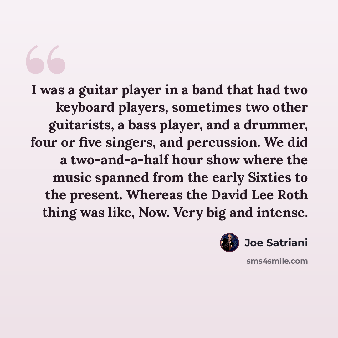 “I was a guitar player in a band that had two keyboard players, sometimes two other guitarists, a bass player, and a drummer, four or five singers, and percussion. We did a two-and-a-half hour show where the music spanned from the early Sixties to the present. Whereas the David Lee Roth thing was…” quote by Joe Satriani