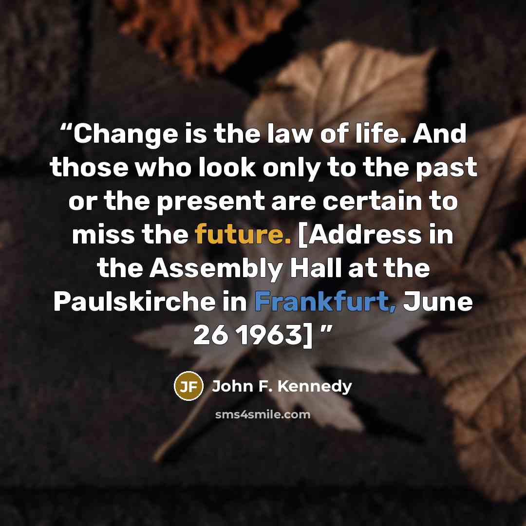 “Change is the law of life. And those who look only to the past or the present are certain to miss the future. [Address in the Assembly Hall at the Paulskirche in Frankfurt, June 26 1963]” quote by John F. Kennedy