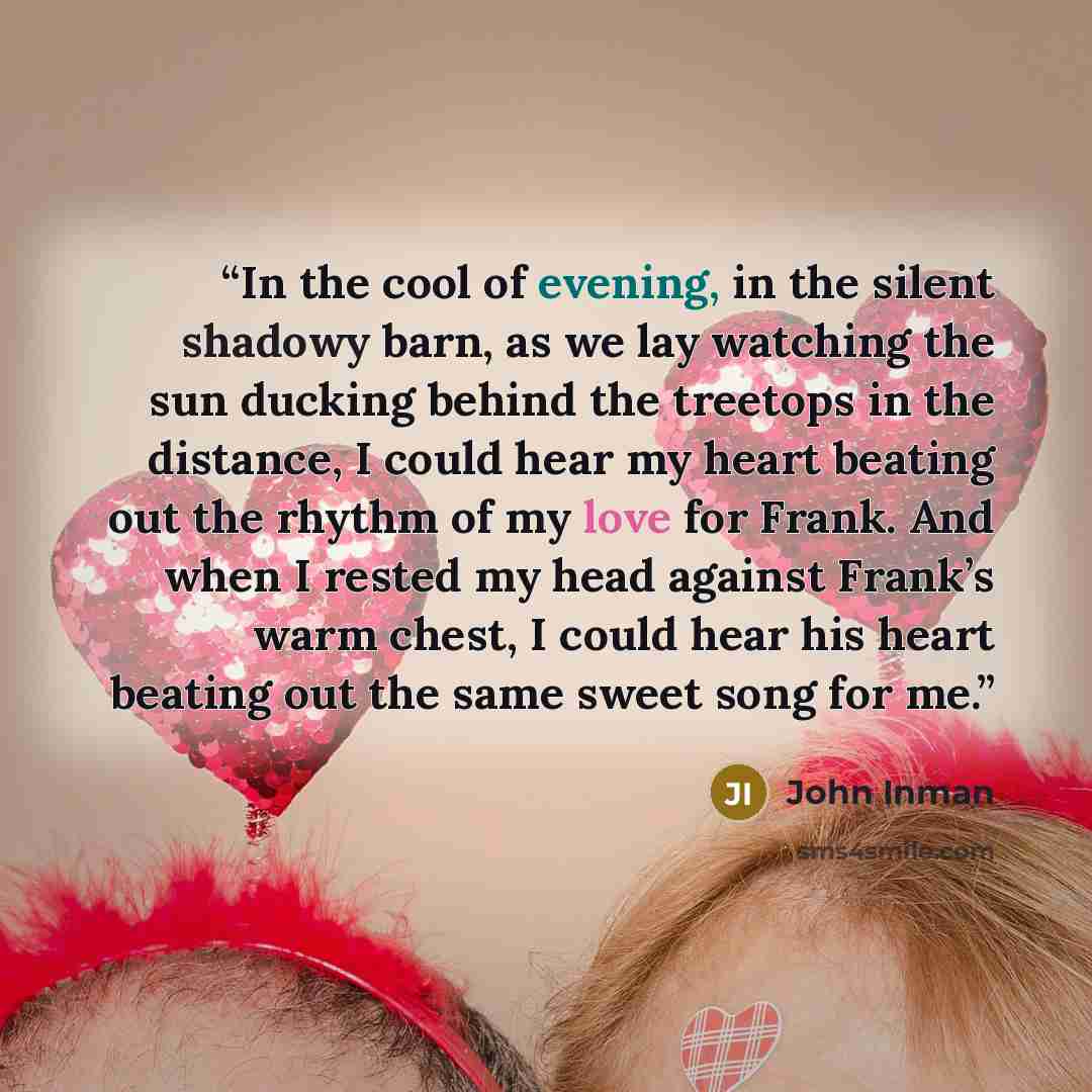 “In the cool of evening, in the silent shadowy barn, as we lay watching the sun ducking behind the treetops in the distance, I could hear my heart beating out the rhythm of my love for Frank. And when I rested my head against Frank’s warm chest, I could hear his heart beating out the same sweet…” quote by John Inman