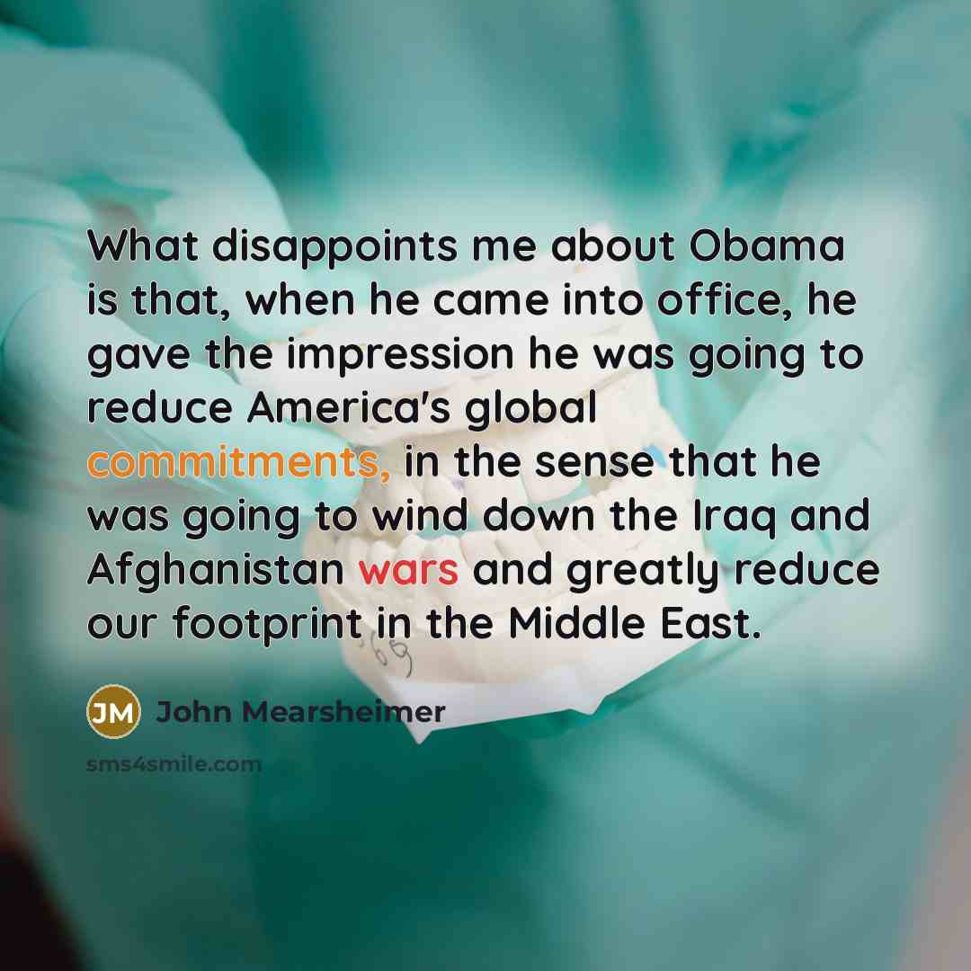 “What disappoints me about Obama is that, when he came into office, he gave the impression he was going to reduce America's global commitments, in the sense that he was going to wind down the Iraq and Afghanistan wars and greatly reduce our footprint in the Middle East.” quote by John Mearsheimer