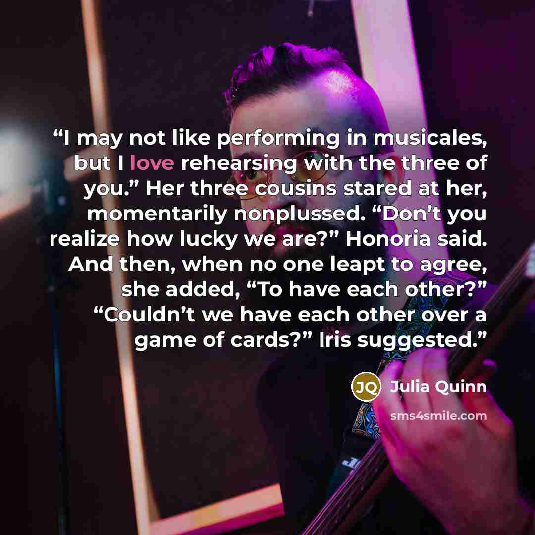 “I may not like performing in musicales, but I love rehearsing with the three of you.” Her three cousins stared at her, momentarily nonplussed. “Don’t you realize how lucky we are?” Honoria said. And then, when no one leapt to agree, she added, “To have each other?” “Couldn’t we have each other…” quote by Julia Quinn