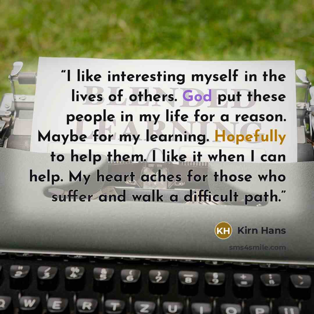 “I like interesting myself in the lives of others. God put these people in my life for a reason. Maybe for my learning. Hopefully to help them. I like it when I can help. My heart aches for those who suffer and walk a difficult path.” quote by Kirn Hans