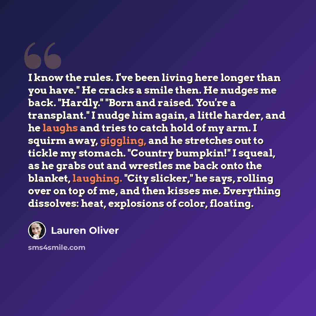 “I know the rules. I've been living here longer than you have." He cracks a smile then. He nudges me back. "Hardly." "Born and raised. You're a transplant." I nudge him again, a little harder, and he laughs and tries to catch hold of my arm. I squirm away, giggling, and he stretches out to tickle…” quote by Lauren Oliver