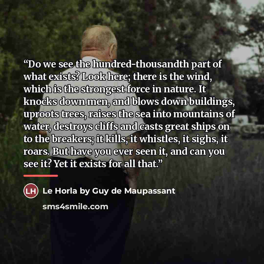 “Do we see the hundred-thousandth part of what exists? Look here; there is the wind, which is the strongest force in nature. It knocks down men, and blows down buildings, uproots trees, raises the sea into mountains of water, destroys cliffs and casts great ships on to the breakers; it kills, it…” quote by Anonymous