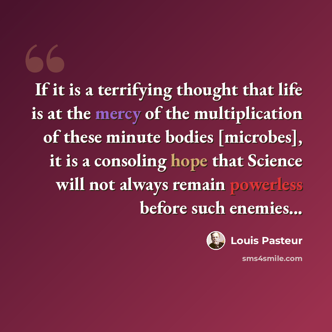 “If it is a terrifying thought that life is at the mercy of the multiplication of these minute bodies [microbes], it is a consoling hope that Science will not always remain powerless before such enemies...” quote by Louis Pasteur