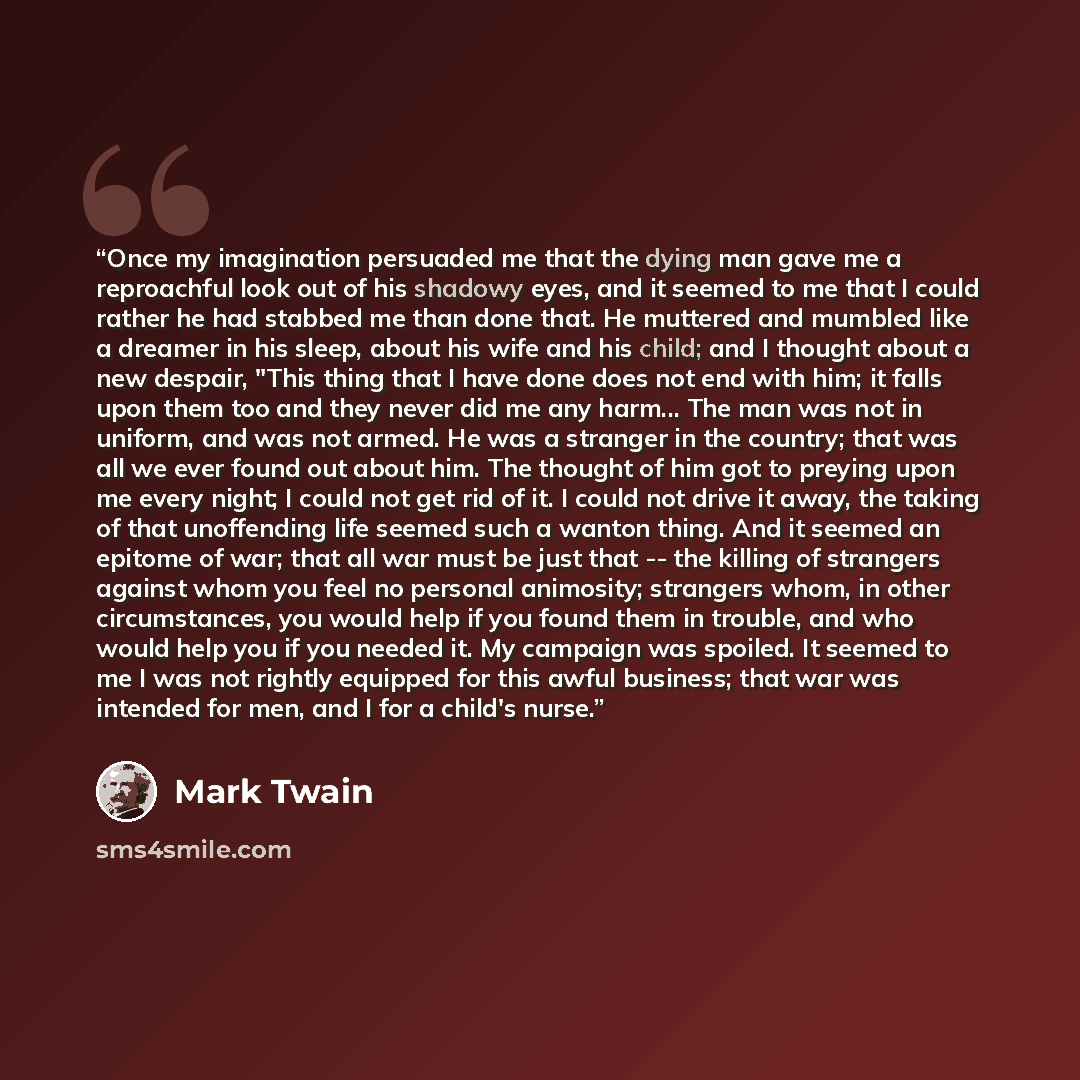 “Once my imagination persuaded me that the dying man gave me a reproachful look out of his shadowy eyes, and it seemed to me that I could rather he had stabbed me than done that. He muttered and mumbled like a dreamer in his sleep, about his wife and his child; and I thought about a new despair…” quote by Mark Twain