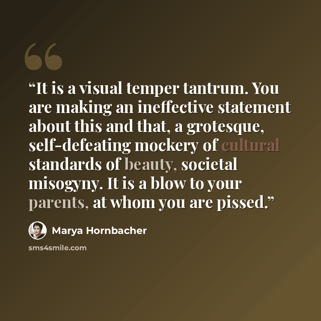 “It is a visual temper tantrum. You are making an ineffective statement about this and that, a grotesque, self-defeating mockery of cultural standards of beauty, societal misogyny. It is a blow to your parents, at whom you are pissed.” quote by Marya Hornbacher