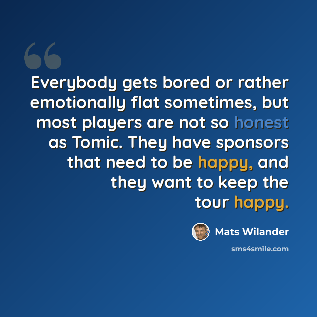 “Everybody gets bored or rather emotionally flat sometimes, but most players are not so honest as Tomic. They have sponsors that need to be happy, and they want to keep the tour happy.” quote by Mats Wilander