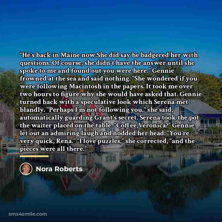 “He's back in Maine now.She did say he badgered her with questions. Of course, she didn't have the answer until she spoke to me and found out you were here." Gennie frowned at the sea and said nothing. "She wondered if you were following Macintosh in the papers. It took me over two hours to figure…” quote by Nora Roberts